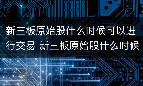 新三板原始股什么时候可以进行交易 新三板原始股什么时候可以进行交易啊