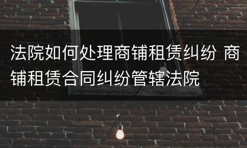 法院如何处理商铺租赁纠纷 商铺租赁合同纠纷管辖法院