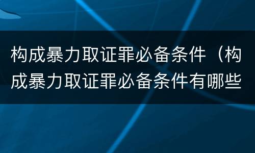 构成暴力取证罪必备条件（构成暴力取证罪必备条件有哪些）