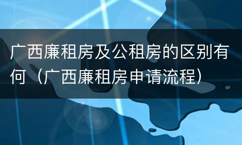 广西廉租房及公租房的区别有何（广西廉租房申请流程）