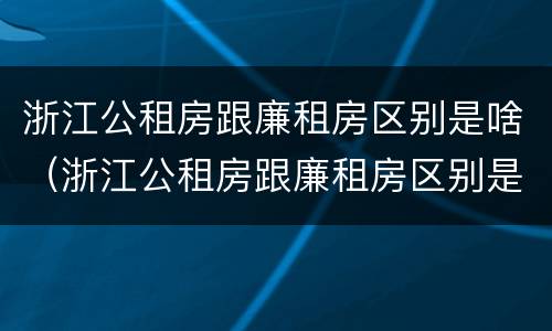 浙江公租房跟廉租房区别是啥（浙江公租房跟廉租房区别是啥呀）