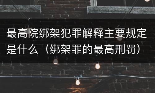 最高院绑架犯罪解释主要规定是什么（绑架罪的最高刑罚）