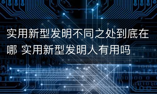实用新型发明不同之处到底在哪 实用新型发明人有用吗