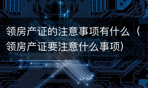 领房产证的注意事项有什么（领房产证要注意什么事项）