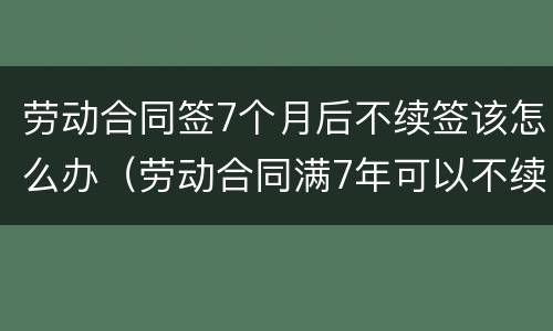 劳动合同签7个月后不续签该怎么办（劳动合同满7年可以不续签吗?）
