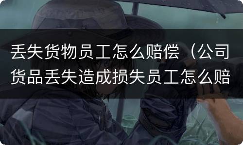 丢失货物员工怎么赔偿（公司货品丢失造成损失员工怎么赔钱）