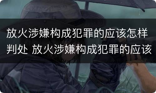 放火涉嫌构成犯罪的应该怎样判处 放火涉嫌构成犯罪的应该怎样判处呢