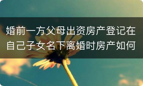 婚前一方父母出资房产登记在自己子女名下离婚时房产如何分割