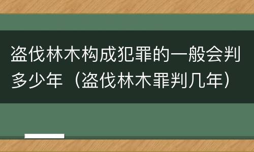 盗伐林木构成犯罪的一般会判多少年（盗伐林木罪判几年）