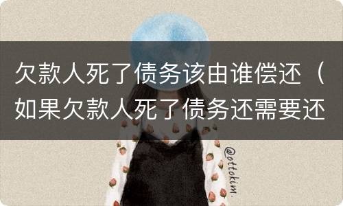 欠款人死了债务该由谁偿还（如果欠款人死了债务还需要还吗）