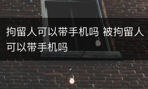 拘留人可以带手机吗 被拘留人可以带手机吗