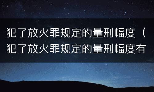 犯了放火罪规定的量刑幅度（犯了放火罪规定的量刑幅度有多大）