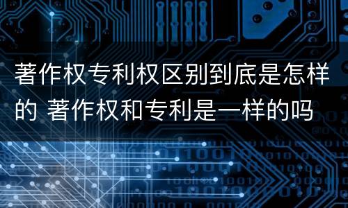 著作权专利权区别到底是怎样的 著作权和专利是一样的吗