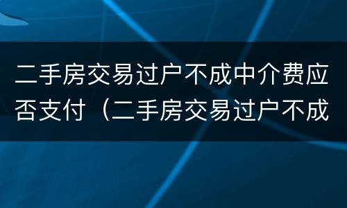 二手房交易过户不成中介费应否支付（二手房交易过户不成中介费应否支付）