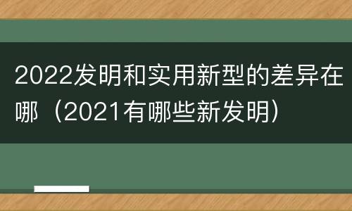 2022发明和实用新型的差异在哪（2021有哪些新发明）