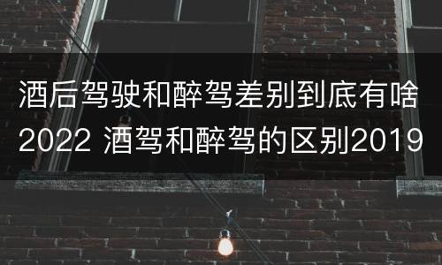 酒后驾驶和醉驾差别到底有啥2022 酒驾和醉驾的区别2019