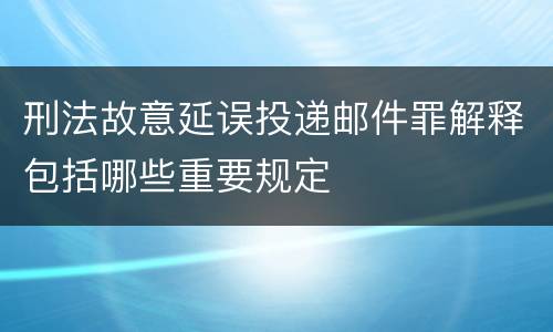 刑法故意延误投递邮件罪解释包括哪些重要规定