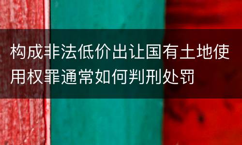 构成非法低价出让国有土地使用权罪通常如何判刑处罚
