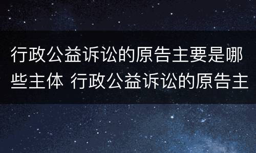 行政公益诉讼的原告主要是哪些主体 行政公益诉讼的原告主要是哪些主体责任