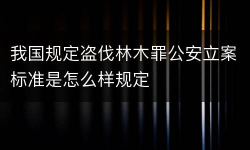 我国规定盗伐林木罪公安立案标准是怎么样规定