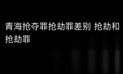 青海抢夺罪抢劫罪差别 抢劫和抢劫罪