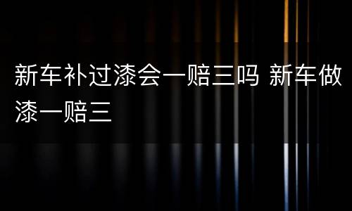 新车补过漆会一赔三吗 新车做漆一赔三