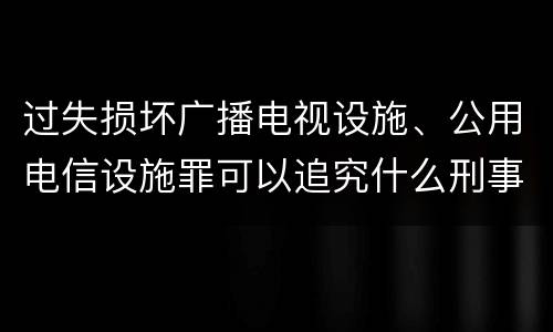 过失损坏广播电视设施、公用电信设施罪可以追究什么刑事责任