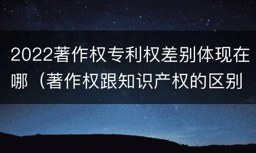 2022著作权专利权差别体现在哪（著作权跟知识产权的区别）