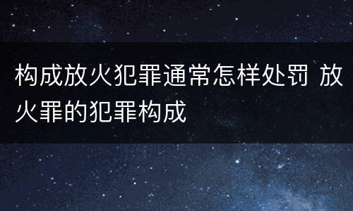 构成放火犯罪通常怎样处罚 放火罪的犯罪构成