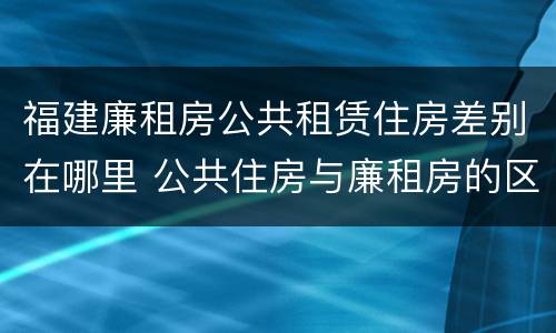福建廉租房公共租赁住房差别在哪里 公共住房与廉租房的区别