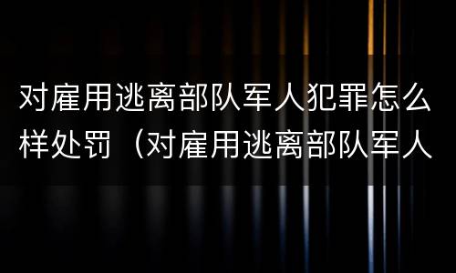 对雇用逃离部队军人犯罪怎么样处罚（对雇用逃离部队军人犯罪怎么样处罚呢）