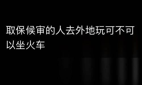 取保候审的人去外地玩可不可以坐火车