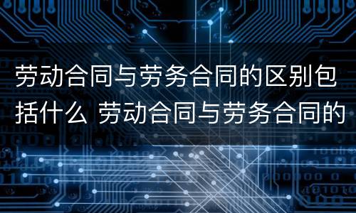 劳动合同与劳务合同的区别包括什么 劳动合同与劳务合同的区别包括什么