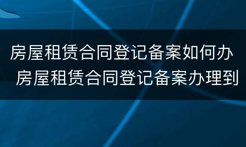 房屋租赁合同登记备案如何办 房屋租赁合同登记备案办理到哪里办