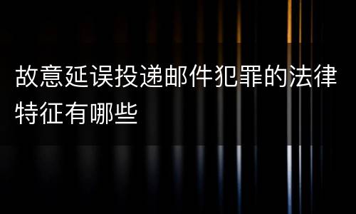 故意延误投递邮件犯罪的法律特征有哪些