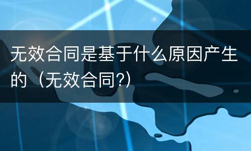 无效合同是基于什么原因产生的（无效合同?）