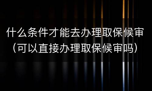 什么条件才能去办理取保候审（可以直接办理取保候审吗）