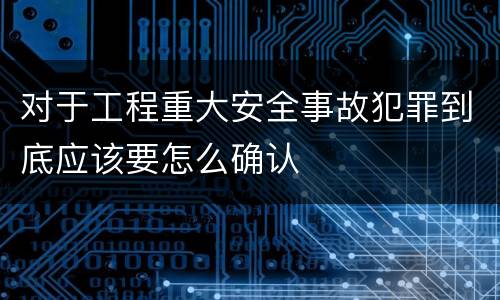 对于工程重大安全事故犯罪到底应该要怎么确认