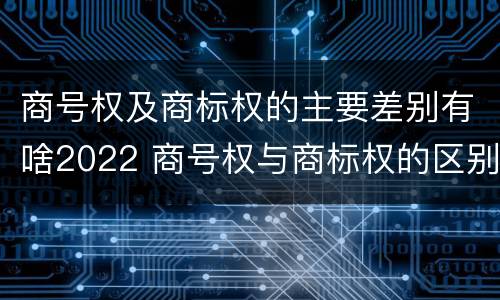商号权及商标权的主要差别有啥2022 商号权与商标权的区别