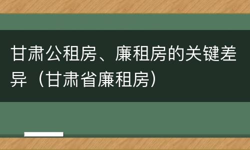 甘肃公租房、廉租房的关键差异（甘肃省廉租房）