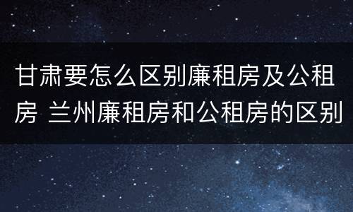 甘肃要怎么区别廉租房及公租房 兰州廉租房和公租房的区别