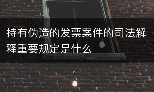 持有伪造的发票案件的司法解释重要规定是什么