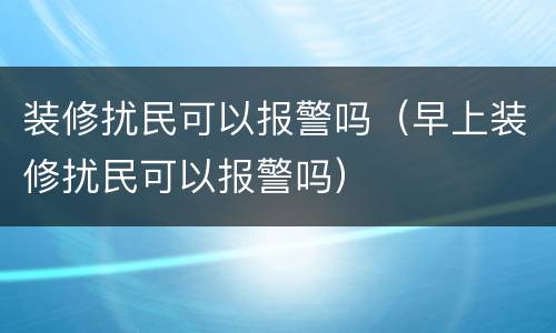 装修扰民可以报警吗（早上装修扰民可以报警吗）