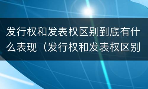 发行权和发表权区别到底有什么表现（发行权和发表权区别到底有什么表现和作用）