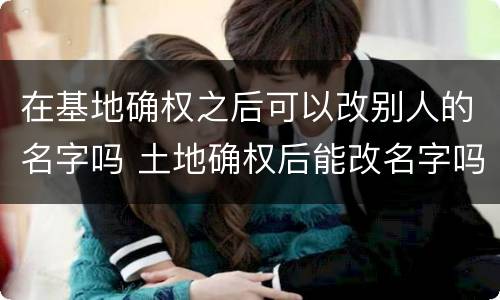在基地确权之后可以改别人的名字吗 土地确权后能改名字吗