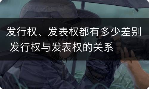 发行权、发表权都有多少差别 发行权与发表权的关系