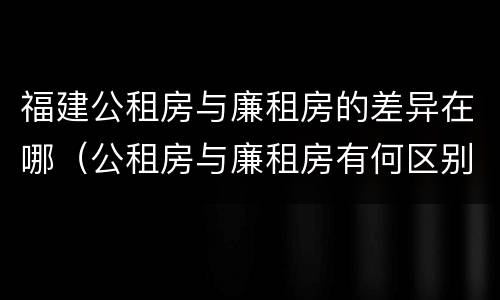福建公租房与廉租房的差异在哪（公租房与廉租房有何区别）