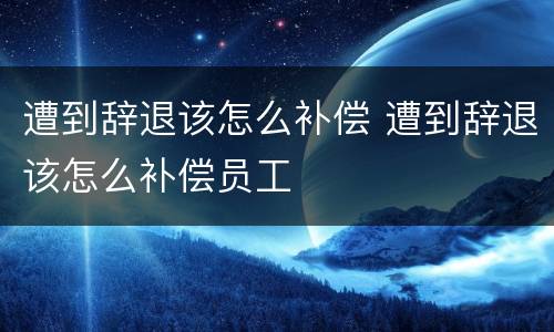 遭到辞退该怎么补偿 遭到辞退该怎么补偿员工