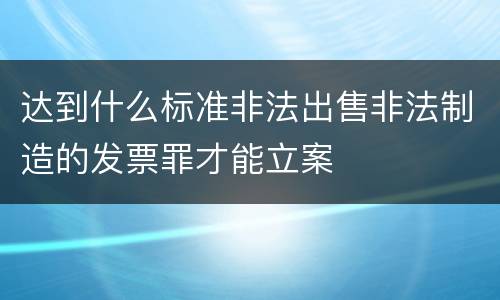 达到什么标准非法出售非法制造的发票罪才能立案