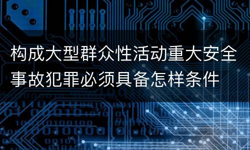构成大型群众性活动重大安全事故犯罪必须具备怎样条件